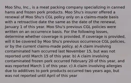 Moo Shu, Inc., is a meat packing company specializing in canned hams and frozen pork products. Moo Shu's insurer offered a renewal of Moo Shu's CGL policy only on a claims-made basis with a retroactive date the same as the date of the renewal, January 1 of this year. Moo Shu's previous CGL policies were written on an occurrence basis. For the following losses, determine whether coverage is provided. If coverage is provided, will it be covered by Moo Shu's previous occurrence CGL policies, or by the current claims-made policy. a) A claim involving contaminated ham occurred last November 15, but was not reported until March 15 of this year. b) A claim involving contaminated frozen pork occurred February 20 of this year, and was reported March 1 of this year. c) A claim involving allergies due to additives to pork products occurred two years ago, but was not reported until April of this year