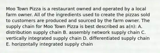 Moo Town Pizza is a restaurant owned and operated by a local farm owner. All of the ingredients used to create the pizzas sold to customers are produced and sourced by the farm owner. The supply chain for Moo Town Pizza is best described as a(n): A. distribution supply chain B. assembly network supply chain C. vertically integrated supply chain D. differentiated supply chain E. horizontally integrated supply chain