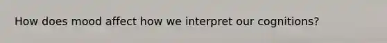How does mood affect how we interpret our cognitions?