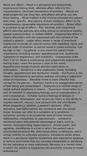 Mood and affect: - Mood is a pervasive and subjectively experienced feeling state, whereas affect refers to the instantaneous, observed expressions of emotion. - Moods are what people tell you they feel, and affects are what you see them feeling. - What matters is the clinician provides the patient with clear, specific, descriptions of their emotions. Affect is the instantaneous, observable expression of emotion. - Broad affect is a normal range of affect. - Flat, blunted, and constricted affects describe patients who show almost no emotional liability, appear expressionless, or looked dulled. - Inappropriate affect is clearly discordant with the expressed with the content of the patient's speech. - Liable affect shows a range of emotional expression in excess of cultural norms, with repeated, rapid, and abrupt shifts of emotion. A normal mood is called euthymia. Can be high or low. - Dysphoria: is any mood the patient finds unpleasane, including anxiety, apprehensiveness, dysthymia (symptom of depression), and irritability. - Characterize scale from 1 to 10. Mood is a pervasive and subjectively experienced feeling state, colors the person's view of the world. - Apprehensive moods involves worried expectation or anticipation. - Dysphoria is any unpleasant mood, including irritable, apprehensive and dysthymic moods. - Dysthymia is the mood of depression or pervasive sadness including a subjective sense of heaviness. - Elevated mood is more cheerful than normal for the person. - Euphoric mood is an exaggerated sense of well being and contentment. - Euthymia is a normal range of mood without dysphoria or elation. - Expansive mood refers to a lack of restraint in expressing feelings and an overvaluation of one's importance. - Irritable mood is feelings of tension or nervousness. Relatedness and reciprocity refers to the ability to express warmth, interact, and connect with the interviewer. - Mood congruency: whether a patient's behavior, affect, delusions, and hallicinations are consistent with the stated mood. Anxiety can refer to a symptom or a syndrome. - Symptom: anxiety is an emotional state of inner tension, restlessness, uneasiness, or apprehension. - Syndrome: emotional state with external physiological signs, such as tremor, heart-pounding, hypervigilance, dilated pupils, and agitation. Alexithymia is a trait in which the patient has a constricted emotional life, diminished ability to fantasize, and a virtual inability to articulate emotions. Anhedonia exists where there is a pervasive inability to perceive and experience pleasure in actions and events that are normally pleasurable or satisfying for the individual or most individuals. Neurosis is a mental state in which the person is experience non-psychotic anxiety or mood disturbance.