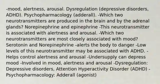 -mood, alertness, arousal. Dysregulation (depressive disorders, ADHD). Psychopharmacology (adderall). -Which two neurotransmitters are produced in the brain and by the adrenal glands? Norepinephrine and epinephrine -This neurotransmitter is associated with alertness and arousal. -Which two neurotransmitters are most closely associated with mood? Serotonin and Norepinephrine -alerts the body to danger -Low levels of this neurotransmitter may be associated with ADHD. -Helps control alertness and arousal -Undersupply can depress mood -Involved in mood, alertness and arousal -Dysregulation: Depressive disorders, Attention Hyperactivity Disorder (ADHD) -Psychopharmacology: Adderall (agonist)