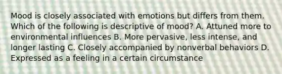 Mood is closely associated with emotions but differs from them. Which of the following is descriptive of mood? A. Attuned more to environmental influences B. More pervasive, less intense, and longer lasting C. Closely accompanied by nonverbal behaviors D. Expressed as a feeling in a certain circumstance