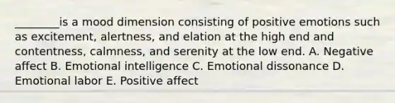 ​________is a mood dimension consisting of positive emotions such as​ excitement, alertness, and elation at the high end and​ contentness, calmness, and serenity at the low end. A. Negative affect B. Emotional intelligence C. Emotional dissonance D. Emotional labor E. Positive affect