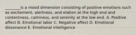 ________is a mood dimension consisting of positive emotions such as​ excitement, alertness, and elation at the high end and​ contentness, calmness, and serenity at the low end. A. Positive affect B. Emotional labor C. Negative affect D. Emotional dissonance E. Emotional intelligence