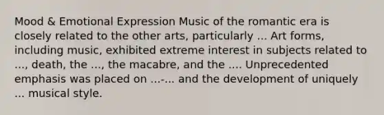 Mood & Emotional Expression Music of the romantic era is closely related to the other arts, particularly ... Art forms, including music, exhibited extreme interest in subjects related to ..., death, the ..., the macabre, and the .... Unprecedented emphasis was placed on ...-... and the development of uniquely ... musical style.