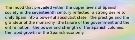 The mood that prevailed within the upper levels of Spanish society in the seventeenth century reflected -a strong desire to unify Spain into a powerful absolutist state. -the prestige and the grandeur of the monarchy -the failure of the government and the entire nation. -the power and strength of the Spanish colonies. -the rapid growth of the Spanish economy.