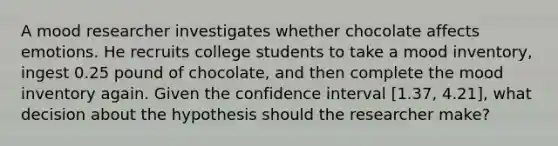 A mood researcher investigates whether chocolate affects emotions. He recruits college students to take a mood inventory, ingest 0.25 pound of chocolate, and then complete the mood inventory again. Given the confidence interval [1.37, 4.21], what decision about the hypothesis should the researcher make?