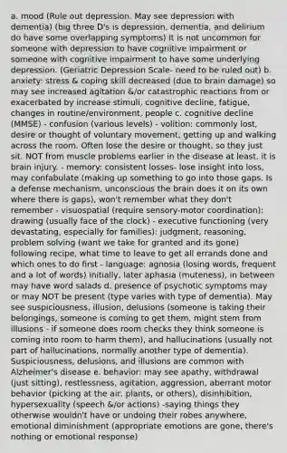 a. mood (Rule out depression. May see depression with dementia) (big three D's is depression, dementia, and delirium do have some overlapping symptoms) It is not uncommon for someone with depression to have cognitive impairment or someone with cognitive impairment to have some underlying depression. (Geriatric Depression Scale- need to be ruled out) b. anxiety: stress & coping skill decreased (due to brain damage) so may see increased agitation &/or catastrophic reactions from or exacerbated by increase stimuli, cognitive decline, fatigue, changes in routine/environment, people c. cognitive decline (MMSE) - confusion (various levels) - volition: commonly lost, desire or thought of voluntary movement, getting up and walking across the room. Often lose the desire or thought, so they just sit. NOT from muscle problems earlier in the disease at least, it is brain injury. - memory: consistent losses- lose insight into loss, may confabulate (making up something to go into those gaps. Is a defense mechanism, unconscious <a href='https://www.questionai.com/knowledge/kLMtJeqKp6-the-brain' class='anchor-knowledge'>the brain</a> does it on its own where there is gaps), won't remember what they don't remember - visuospatial (require sensory-motor coordination): drawing (usually face of the clock) - executive functioning (very devastating, especially for families): judgment, reasoning, <a href='https://www.questionai.com/knowledge/kZi0diIlxK-problem-solving' class='anchor-knowledge'>problem solving</a> (want we take for granted and its gone) following recipe, what time to leave to get all errands done and which ones to do first - language: agnosia (losing words, frequent and a lot of words) initially, later aphasia (muteness), in between may have word salads d. presence of psychotic symptoms may or may NOT be present (type varies with type of dementia). May see suspiciousness, illusion, delusions (someone is taking their belongings, someone is coming to get them, might stem from illusions - if someone does room checks they think someone is coming into room to harm them), and hallucinations (usually not part of hallucinations, normally another type of dementia). Suspiciousness, delusions, and illusions are common with <a href='https://www.questionai.com/knowledge/kn4Mm8ylbN-alzheimers-disease' class='anchor-knowledge'>alzheimer's disease</a> e. behavior: may see apathy, withdrawal (just sitting), restlessness, agitation, aggression, aberrant motor behavior (picking at the air, plants, or others), disinhibition, hypersexuality (speech &/or actions) -saying things they otherwise wouldn't have or undoing their robes anywhere, emotional diminishment (appropriate emotions are gone, there's nothing or emotional response)