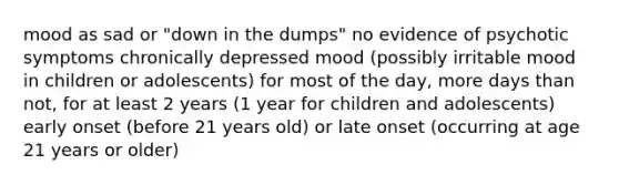 mood as sad or "down in the dumps" no evidence of psychotic symptoms chronically depressed mood (possibly irritable mood in children or adolescents) for most of the day, more days than not, for at least 2 years (1 year for children and adolescents) early onset (before 21 years old) or late onset (occurring at age 21 years or older)