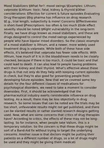 Mood Stabilizers §What for?: mood swings §Examples: Lithium; valproate §Lithium: toxic; fatal; kidney & thyroid §Other considerations: Effective for current & future episodes Evaluating Drug therapies §Big pharma has influence on drug research §E.g., trial length, subjectivity & more! Concerns §Effectiveness is short-lived §Prescriptions: too often & too much §Side effect severity should be noted §Might vulnerability in the long-term Finally, we have drugs known as mood stabilizers, and these are drugs designed to control the mood swings experienced by people who have bipolar mood disorders. So the classic example of a mood stabilizer is lithium, and a newer, more widely used treatment drug is valproate. While both of these have side effects, it's believed that valproate has fewer side effects. With lithium, how much of it is in the bloodstream needs to be closely checked, because if there is too much, it could be toxic and that could lead to death. It can also lead to people having problems with their kidney and their thyroid. What's effective about these drugs is that not only do they help with keeping current episodes in check, but they're also good for preventing people from developing future episodes. Now that we've covered some key details for the four different classes of medications for psychological disorders, we need to take a moment to consider downsides. First, it should be acknowledged that the pharmaceutical industry exerts considerable influence on drug testing. As a result, there may be less objectivity in drug research. So some issues that can be noted are the trials may be too short, unfavorable results might not get published, and there can be slanted results or rather slanted research designs getting used. Now, what are some concerns that critics of drug therapies have? According to critics, the effects of these may not be long-lasting. So for instance, when people take Valium, this is a temporary solution. So the concern is that these drugs might be sort of a Band-Aid fix without trying to target the underlying concerns. Another issue is that doctors might be putting their patients on a different number of drugs, so a lot of drugs might be used and they might be giving them medicati