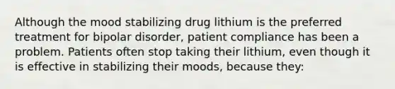 Although the mood stabilizing drug lithium is the preferred treatment for bipolar disorder, patient compliance has been a problem. Patients often stop taking their lithium, even though it is effective in stabilizing their moods, because they: