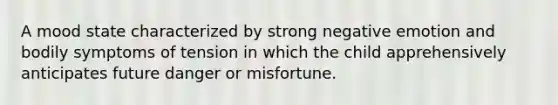 A mood state characterized by strong negative emotion and bodily symptoms of tension in which the child apprehensively anticipates future danger or misfortune.