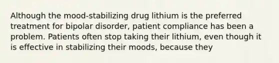 Although the mood-stabilizing drug lithium is the preferred treatment for bipolar disorder, patient compliance has been a problem. Patients often stop taking their lithium, even though it is effective in stabilizing their moods, because they