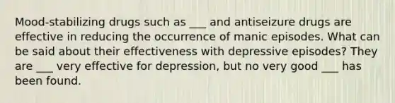 Mood-stabilizing drugs such as ___ and antiseizure drugs are effective in reducing the occurrence of manic episodes. What can be said about their effectiveness with depressive episodes? They are ___ very effective for depression, but no very good ___ has been found.