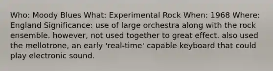 Who: Moody Blues What: Experimental Rock When: 1968 Where: England Significance: use of large orchestra along with the rock ensemble. however, not used together to great effect. also used the mellotrone, an early 'real-time' capable keyboard that could play electronic sound.