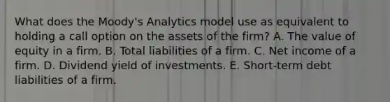 What does the Moody's Analytics model use as equivalent to holding a call option on the assets of the firm? A. The value of equity in a firm. B. Total liabilities of a firm. C. Net income of a firm. D. Dividend yield of investments. E. Short-term debt liabilities of a firm.