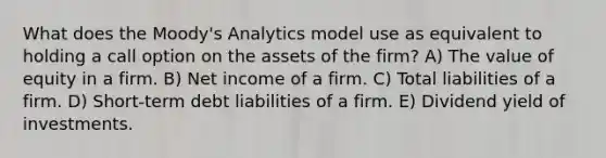 What does the Moody's Analytics model use as equivalent to holding a call option on the assets of the firm? A) The value of equity in a firm. B) Net income of a firm. C) Total liabilities of a firm. D) Short-term debt liabilities of a firm. E) Dividend yield of investments.