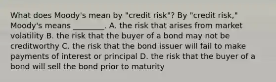 What does​ Moody's mean by​ "credit risk"? By​ "credit risk,"​ Moody's means​ ________. A. the risk that arises from market volatility B. the risk that the buyer of a bond may not be creditworthy C. the risk that the bond issuer will fail to make payments of interest or principal D. the risk that the buyer of a bond will sell the bond prior to maturity