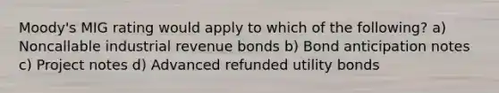 Moody's MIG rating would apply to which of the following? a) Noncallable industrial revenue bonds b) Bond anticipation notes c) Project notes d) Advanced refunded utility bonds