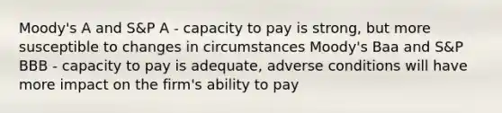 Moody's A and S&P A - capacity to pay is strong, but more susceptible to changes in circumstances Moody's Baa and S&P BBB - capacity to pay is adequate, adverse conditions will have more impact on the firm's ability to pay