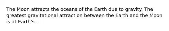 The Moon attracts the oceans of the Earth due to gravity. The greatest gravitational attraction between the Earth and the Moon is at Earth's...