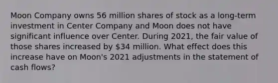 Moon Company owns 56 million shares of stock as a long-term investment in Center Company and Moon does not have significant influence over Center. During 2021, the fair value of those shares increased by 34 million. What effect does this increase have on Moon's 2021 adjustments in the statement of cash flows?