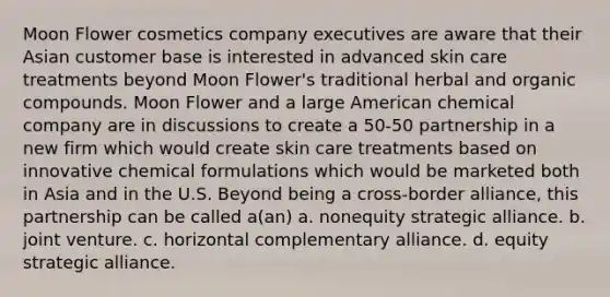 Moon Flower cosmetics company executives are aware that their Asian customer base is interested in advanced skin care treatments beyond Moon Flower's traditional herbal and organic compounds. Moon Flower and a large American chemical company are in discussions to create a 50-50 partnership in a new firm which would create skin care treatments based on innovative chemical formulations which would be marketed both in Asia and in the U.S. Beyond being a cross-border alliance, this partnership can be called a(an) a. nonequity strategic alliance. b. joint venture. c. horizontal complementary alliance. d. equity strategic alliance.