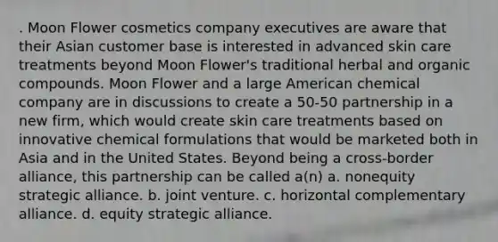 . Moon Flower cosmetics company executives are aware that their Asian customer base is interested in advanced skin care treatments beyond Moon Flower's traditional herbal and organic compounds. Moon Flower and a large American chemical company are in discussions to create a 50-50 partnership in a new firm, which would create skin care treatments based on innovative chemical formulations that would be marketed both in Asia and in the United States. Beyond being a cross-border alliance, this partnership can be called a(n) a. nonequity strategic alliance. b. joint venture. c. horizontal complementary alliance. d. equity strategic alliance.