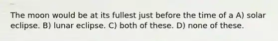 The moon would be at its fullest just before the time of a A) solar eclipse. B) lunar eclipse. C) both of these. D) none of these.