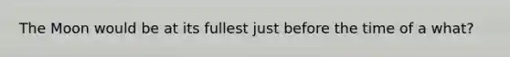 The Moon would be at its fullest just before the time of a what?