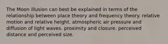 The Moon illusion can best be explained in terms of the relationship between place theory and frequency theory. relative motion and relative height. atmospheric air pressure and diffusion of light waves. proximity and closure. perceived distance and perceived size.