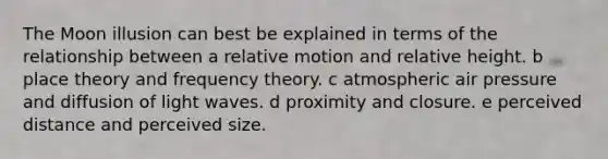 The Moon illusion can best be explained in terms of the relationship between a relative motion and relative height. b place theory and frequency theory. c atmospheric air pressure and diffusion of light waves. d proximity and closure. e perceived distance and perceived size.