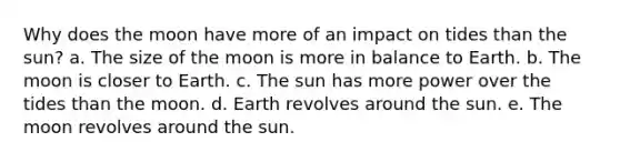 Why does the moon have more of an impact on tides than the sun? a. The size of the moon is more in balance to Earth. b. The moon is closer to Earth. c. The sun has more power over the tides than the moon. d. Earth revolves around the sun. e. The moon revolves around the sun.