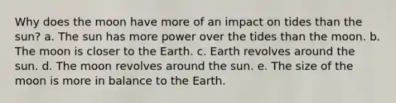 Why does the moon have more of an impact on tides than the sun? a. The sun has more power over the tides than the moon. b. The moon is closer to the Earth. c. Earth revolves around the sun. d. The moon revolves around the sun. e. The size of the moon is more in balance to the Earth.