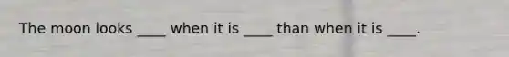 The moon looks ____ when it is ____ than when it is ____.