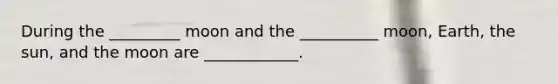 During the _________ moon and the __________ moon, Earth, the sun, and the moon are ____________.