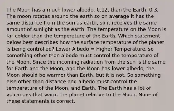 The Moon has a much lower albedo, 0.12, than the Earth, 0.3. The moon rotates around the earth so on average it has the same distance from the sun as earth, so it receives the same amount of sunlight as the earth. The temperature on the Moon is far colder than the temperature of the Earth. Which statement below best describes how the surface temperature of the planet is being controlled? Lower Albedo = Higher Temperature, so something other than albedo must control the temperature of the Moon. Since the incoming radiation from the sun is the same for Earth and the Moon, and the Moon has lower albedo, the Moon should be warmer than Earth, but it is not. So something else other than distance and albedo must control the temperature of the Moon, and Earth. The Earth has a lot of volcanoes that warm the planet relative to the Moon. None of these statements is correct.