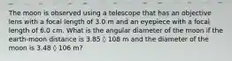 The moon is observed using a telescope that has an objective lens with a focal length of 3.0 m and an eyepiece with a focal length of 6.0 cm. What is the angular diameter of the moon if the earth-moon distance is 3.85 ◊ 108 m and the diameter of the moon is 3.48 ◊ 106 m?