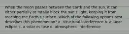 When the moon passes between the Earth and the sun, it can either partially or totally block the sun's light, keeping it from reaching the Earth's surface. Which of the following options best describes this phenomenon? a. structural interference b. a lunar eclipse c. a solar eclipse d. atmospheric interference