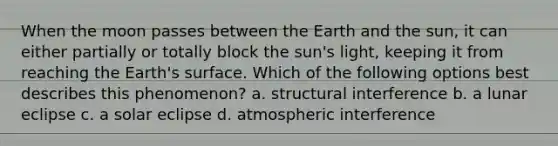 When the moon passes between the Earth and the sun, it can either partially or totally block the sun's light, keeping it from reaching the Earth's surface. Which of the following options best describes this phenomenon? a. structural interference b. a lunar eclipse c. a solar eclipse d. atmospheric interference