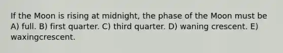 If the Moon is rising at midnight, the phase of the Moon must be A) full. B) first quarter. C) third quarter. D) waning crescent. E) waxingcrescent.