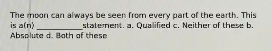 The moon can always be seen from every part of the earth. This is a(n) ____________statement. a. Qualified c. Neither of these b. Absolute d. Both of these