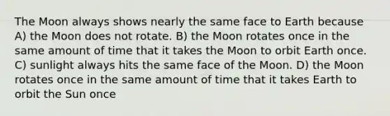 The Moon always shows nearly the same face to Earth because A) the Moon does not rotate. B) the Moon rotates once in the same amount of time that it takes the Moon to orbit Earth once. C) sunlight always hits the same face of the Moon. D) the Moon rotates once in the same amount of time that it takes Earth to orbit the Sun once