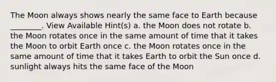 The Moon always shows nearly the same face to Earth because ________. View Available Hint(s) a. the Moon does not rotate b. the Moon rotates once in the same amount of time that it takes the Moon to orbit Earth once c. the Moon rotates once in the same amount of time that it takes Earth to orbit the Sun once d. sunlight always hits the same face of the Moon