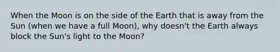 When the Moon is on the side of the Earth that is away from the Sun (when we have a full Moon), why doesn't the Earth always block the Sun's light to the Moon?