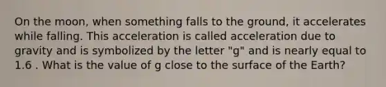 On the moon, when something falls to the ground, it accelerates while falling. This acceleration is called acceleration due to gravity and is symbolized by the letter "g" and is nearly equal to 1.6 . What is the value of g close to the surface of the Earth?