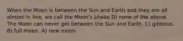 When the Moon is between the Sun and Earth and they are all almost in line, we call the Moon's phase D) none of the above. The Moon can never get between the Sun and Earth. C) gibbous. B) full moon. A) new moon.