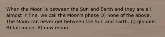 When the Moon is between the Sun and Earth and they are all almost in line, we call the Moon's phase D) none of the above. The Moon can never get between the Sun and Earth. C) gibbous. B) full moon. A) new moon.