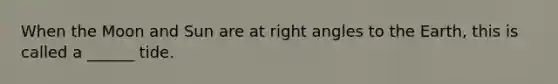 When the Moon and Sun are at right angles to the Earth, this is called a ______ tide.