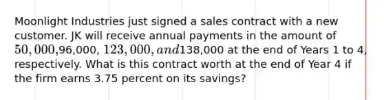 Moonlight Industries just signed a sales contract with a new customer. JK will receive annual payments in the amount of 50,000,96,000, 123,000, and138,000 at the end of Years 1 to 4, respectively. What is this contract worth at the end of Year 4 if the firm earns 3.75 percent on its savings?